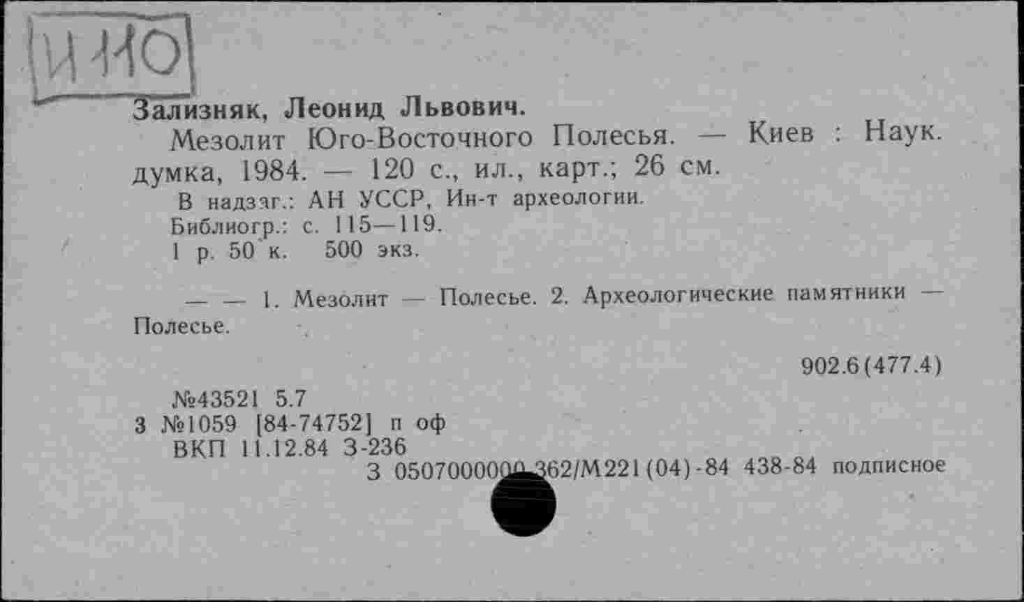 ﻿Й ^0
Зализняк, Леонид Львович.
Мезолит Юго-Восточного Полесья. — Киев : Наук, думка, 1984. — 120 с., ил., карт.; 26 см.
В надззг.: АН УССР, Ин-т археологии.
Библиогр.: с. 115—119.
1 р. 50'к. 500 экз.
_ _ 1. Мезолит — Полесье. 2. Археологические памятники — Полесье.
902.6(477.4)
№43521 5.7
З №1059 [84-74752] п оф
ВКП 11.12.84 3-236
З 05070000^^62/М221 (04)-84 438-84 подписное